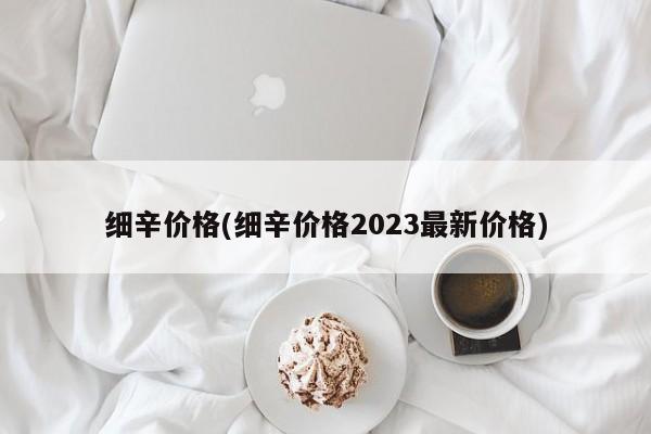 细辛价格(细辛价格2023最新价格)