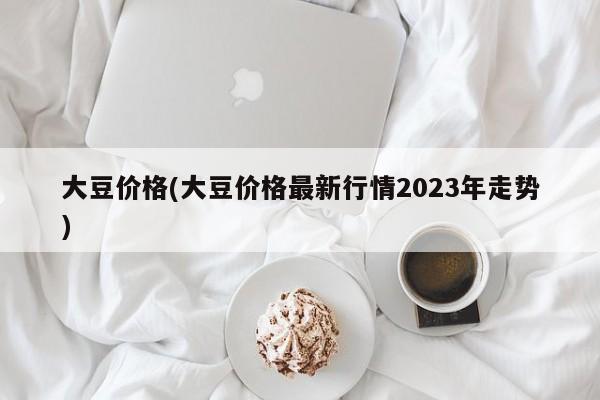 大豆价格(大豆价格最新行情2023年走势)