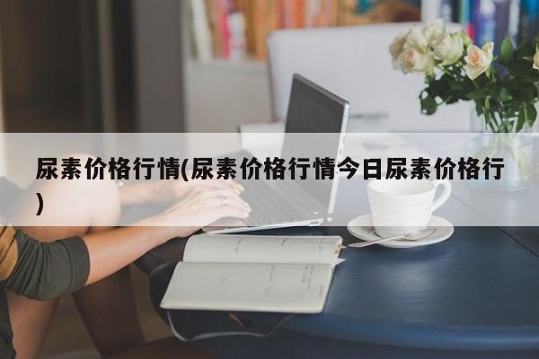 尿素价格行情(尿素价格行情今日尿素价格行)