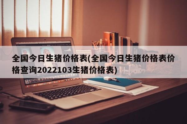 全国今日生猪价格表(全国今日生猪价格表价格查询2022103生猪价格表)