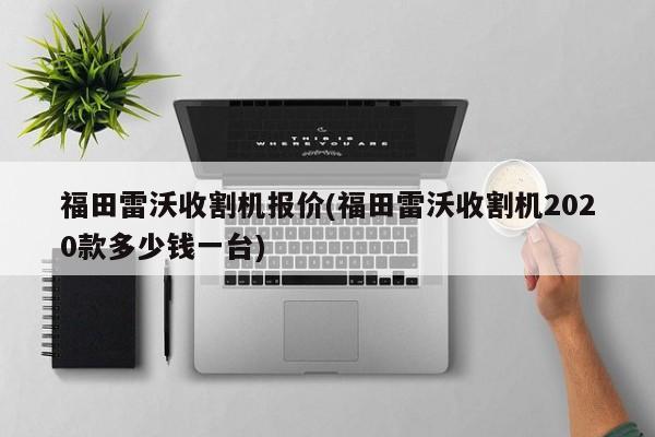 福田雷沃收割机报价(福田雷沃收割机2020款多少钱一台)