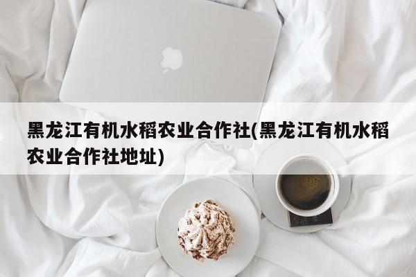 黑龙江有机水稻农业合作社(黑龙江有机水稻农业合作社地址)