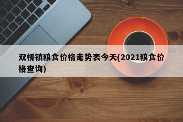 双桥镇粮食价格走势表今天(2021粮食价格查询)