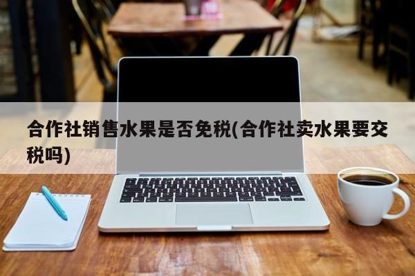 合作社销售水果是否免税(合作社卖水果要交税吗)