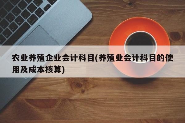 农业养殖企业会计科目(养殖业会计科目的使用及成本核算)