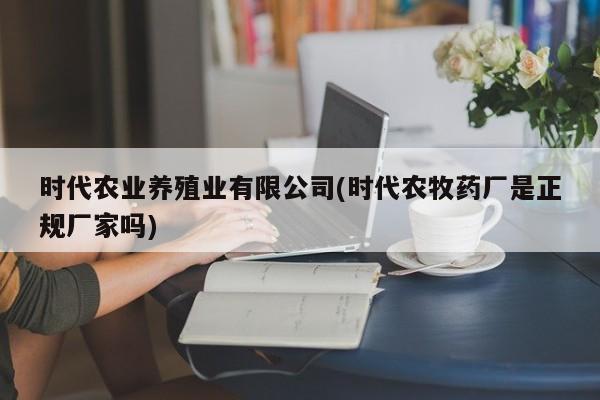 时代农业养殖业有限公司(时代农牧药厂是正规厂家吗)