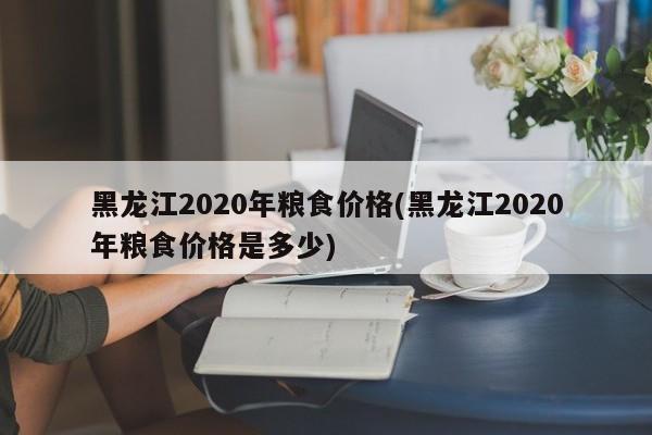 黑龙江2020年粮食价格(黑龙江2020年粮食价格是多少)