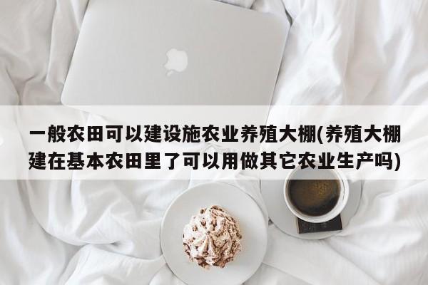 一般农田可以建设施农业养殖大棚(养殖大棚建在基本农田里了可以用做其它农业生产吗)